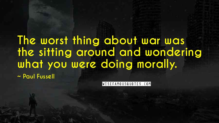 Paul Fussell Quotes: The worst thing about war was the sitting around and wondering what you were doing morally.