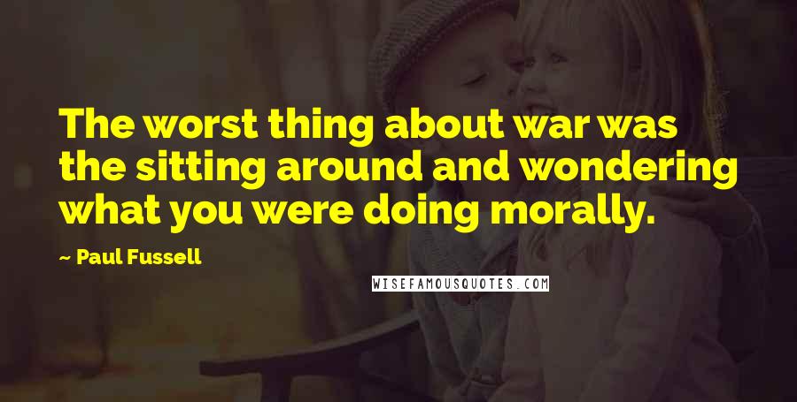 Paul Fussell Quotes: The worst thing about war was the sitting around and wondering what you were doing morally.