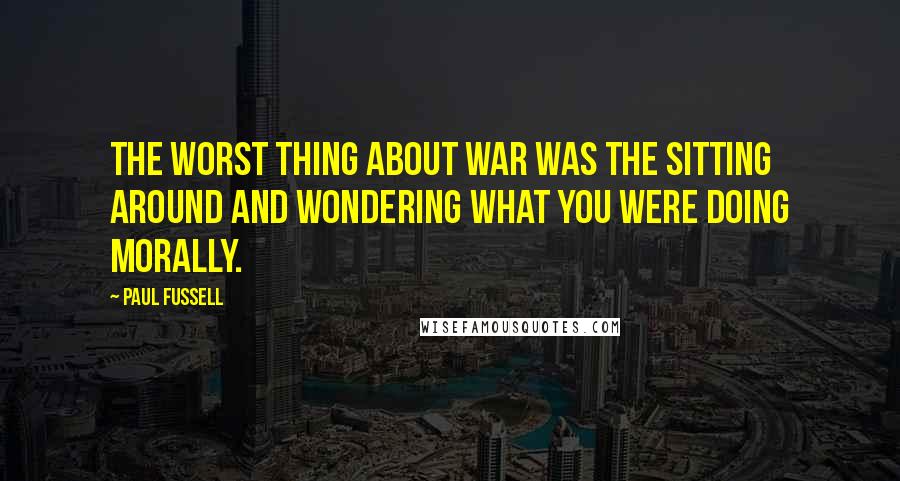 Paul Fussell Quotes: The worst thing about war was the sitting around and wondering what you were doing morally.