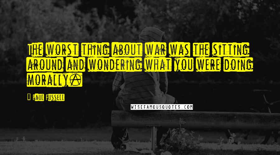 Paul Fussell Quotes: The worst thing about war was the sitting around and wondering what you were doing morally.