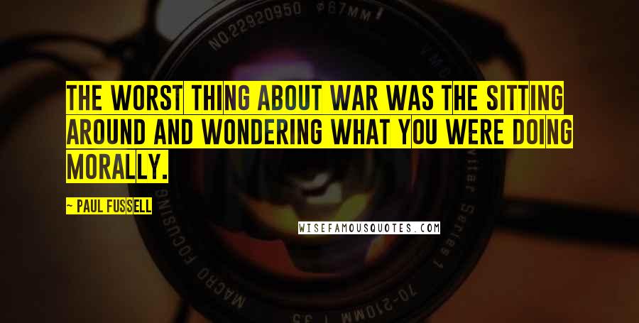 Paul Fussell Quotes: The worst thing about war was the sitting around and wondering what you were doing morally.