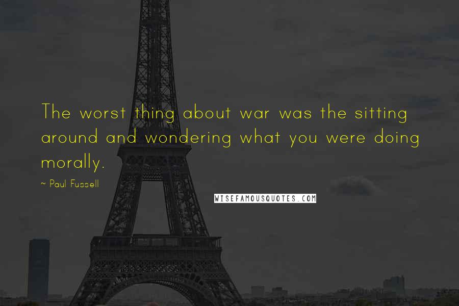 Paul Fussell Quotes: The worst thing about war was the sitting around and wondering what you were doing morally.