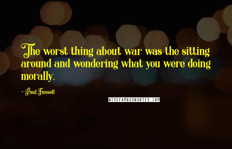 Paul Fussell Quotes: The worst thing about war was the sitting around and wondering what you were doing morally.