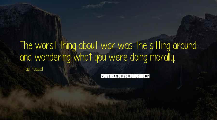 Paul Fussell Quotes: The worst thing about war was the sitting around and wondering what you were doing morally.