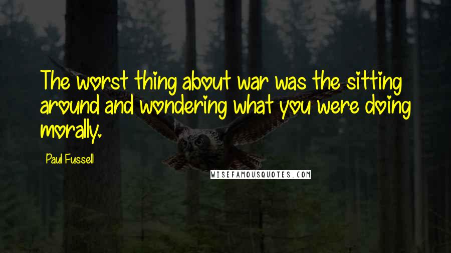 Paul Fussell Quotes: The worst thing about war was the sitting around and wondering what you were doing morally.