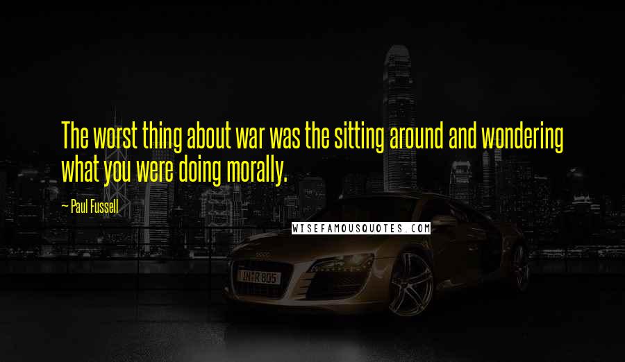 Paul Fussell Quotes: The worst thing about war was the sitting around and wondering what you were doing morally.