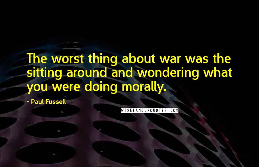 Paul Fussell Quotes: The worst thing about war was the sitting around and wondering what you were doing morally.