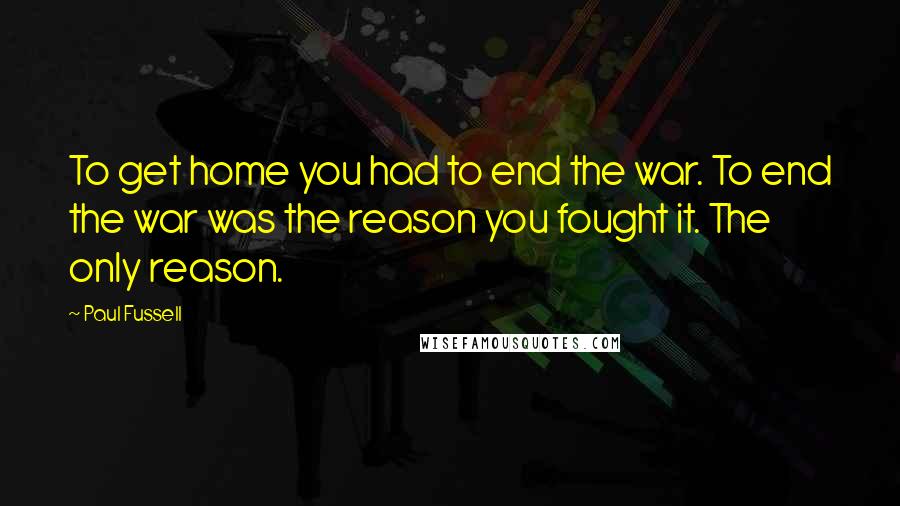 Paul Fussell Quotes: To get home you had to end the war. To end the war was the reason you fought it. The only reason.