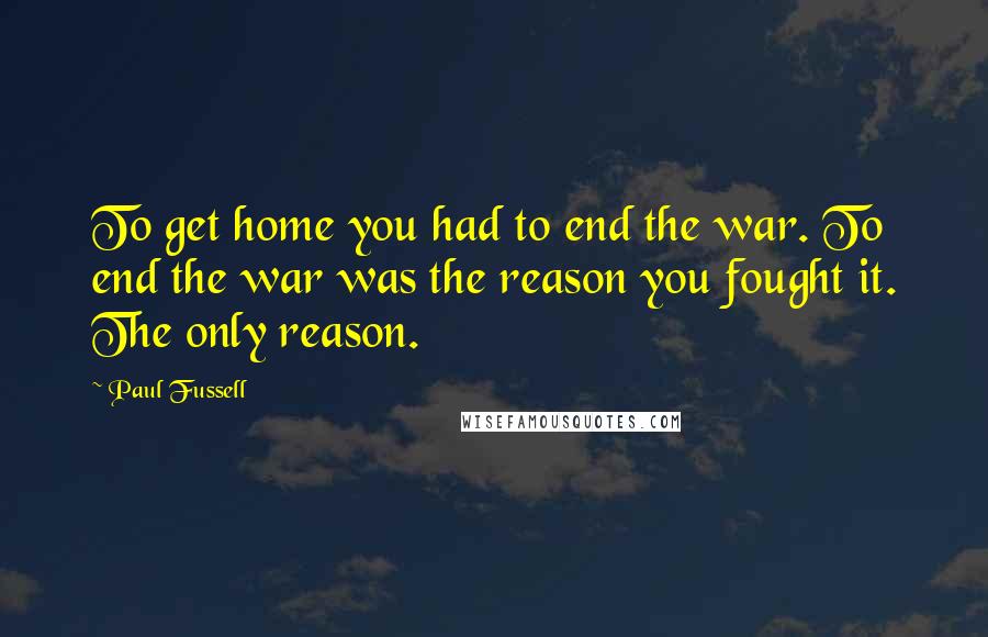 Paul Fussell Quotes: To get home you had to end the war. To end the war was the reason you fought it. The only reason.