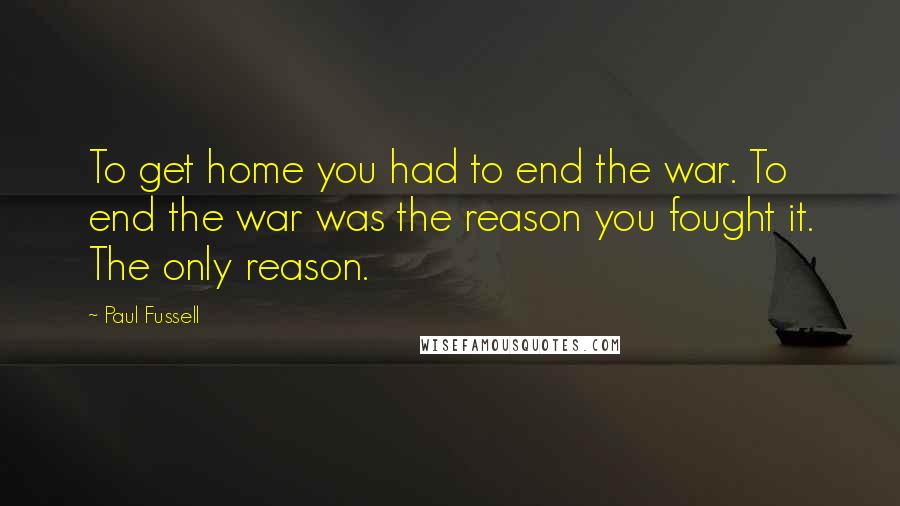 Paul Fussell Quotes: To get home you had to end the war. To end the war was the reason you fought it. The only reason.