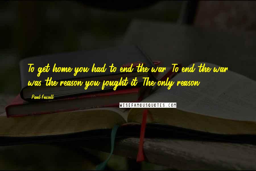 Paul Fussell Quotes: To get home you had to end the war. To end the war was the reason you fought it. The only reason.