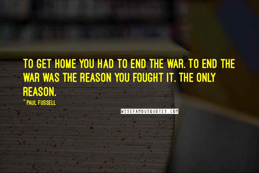 Paul Fussell Quotes: To get home you had to end the war. To end the war was the reason you fought it. The only reason.