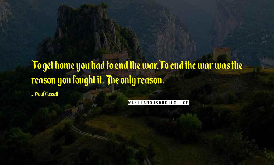 Paul Fussell Quotes: To get home you had to end the war. To end the war was the reason you fought it. The only reason.