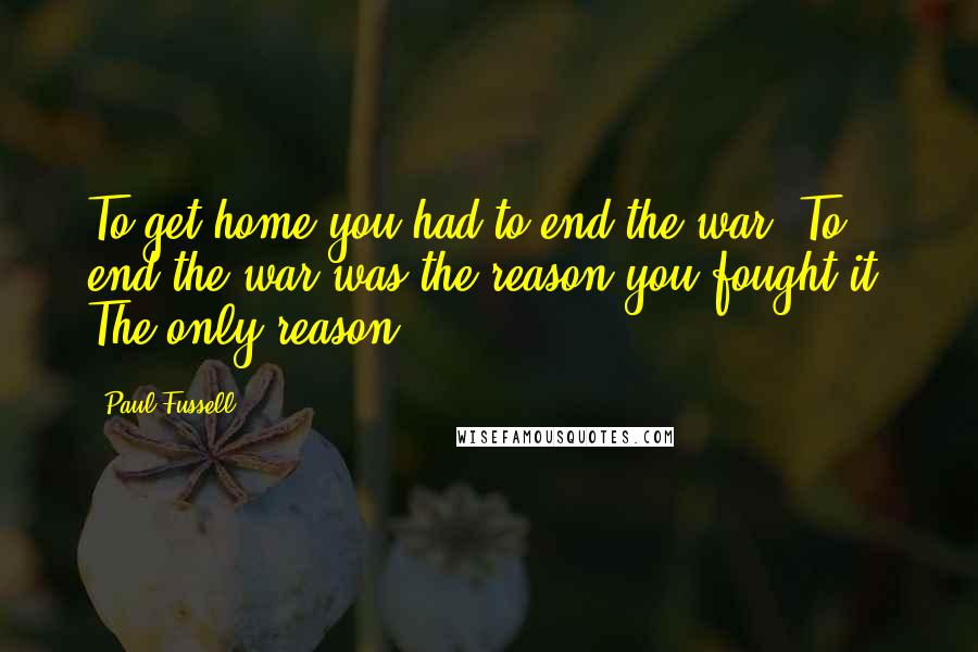 Paul Fussell Quotes: To get home you had to end the war. To end the war was the reason you fought it. The only reason.