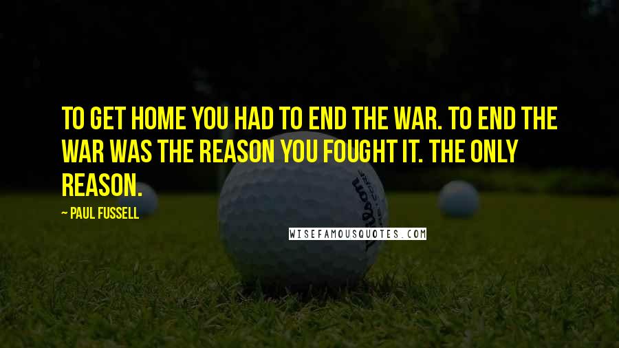 Paul Fussell Quotes: To get home you had to end the war. To end the war was the reason you fought it. The only reason.