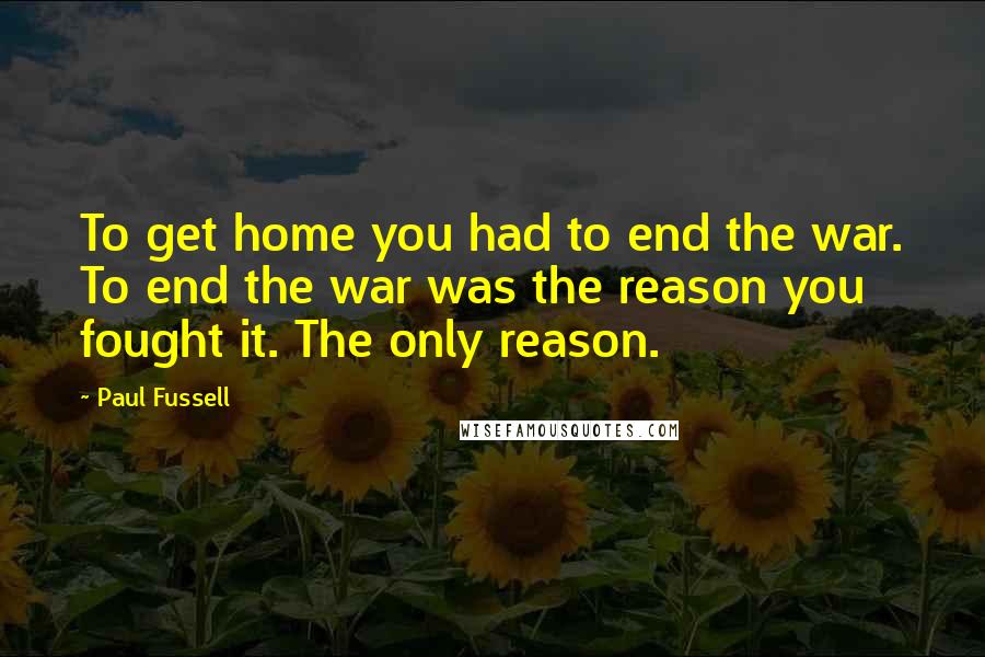 Paul Fussell Quotes: To get home you had to end the war. To end the war was the reason you fought it. The only reason.