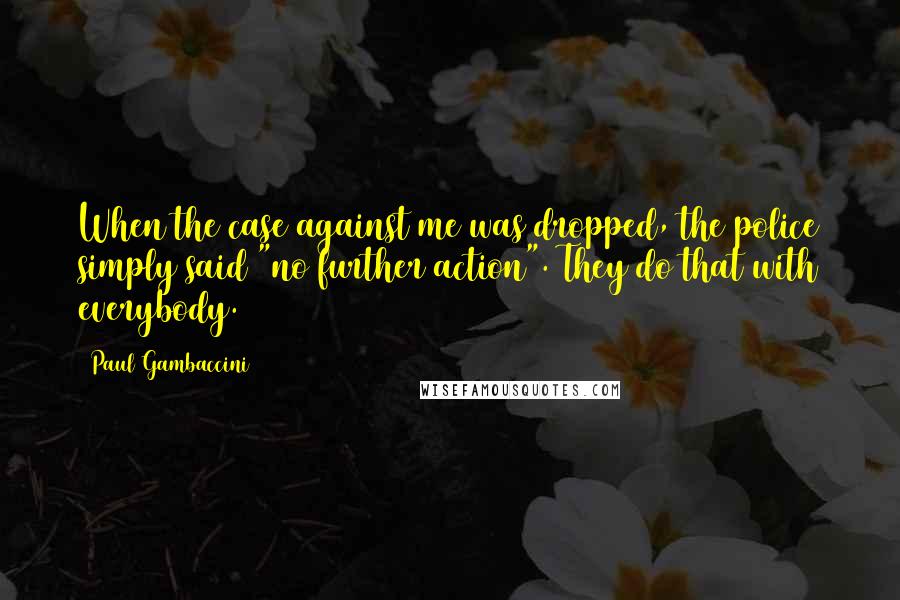 Paul Gambaccini Quotes: When the case against me was dropped, the police simply said "no further action". They do that with everybody.