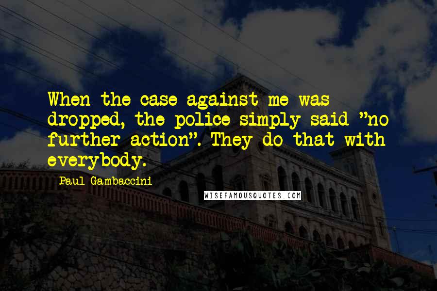 Paul Gambaccini Quotes: When the case against me was dropped, the police simply said "no further action". They do that with everybody.