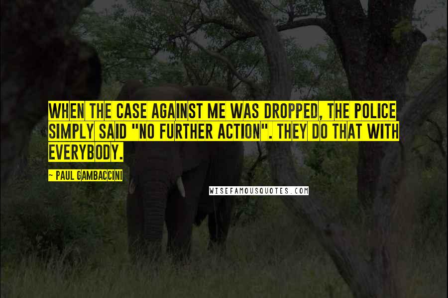Paul Gambaccini Quotes: When the case against me was dropped, the police simply said "no further action". They do that with everybody.