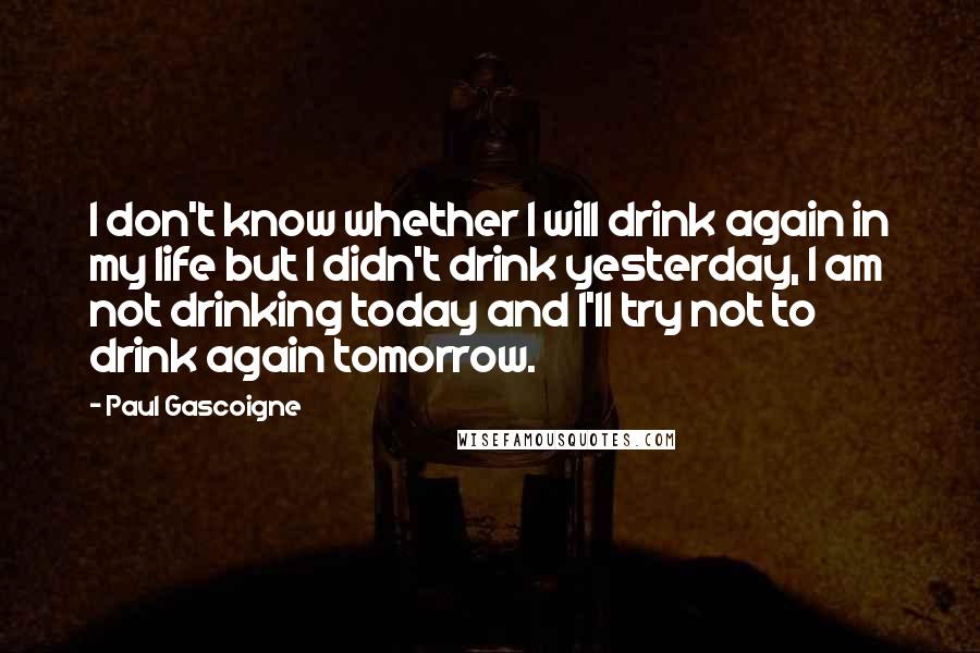 Paul Gascoigne Quotes: I don't know whether I will drink again in my life but I didn't drink yesterday, I am not drinking today and I'll try not to drink again tomorrow.