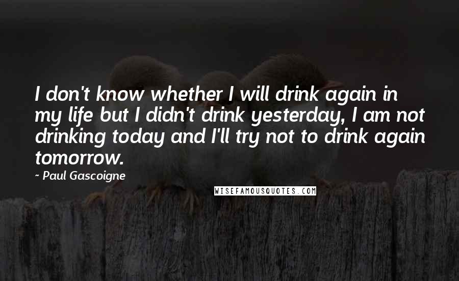 Paul Gascoigne Quotes: I don't know whether I will drink again in my life but I didn't drink yesterday, I am not drinking today and I'll try not to drink again tomorrow.