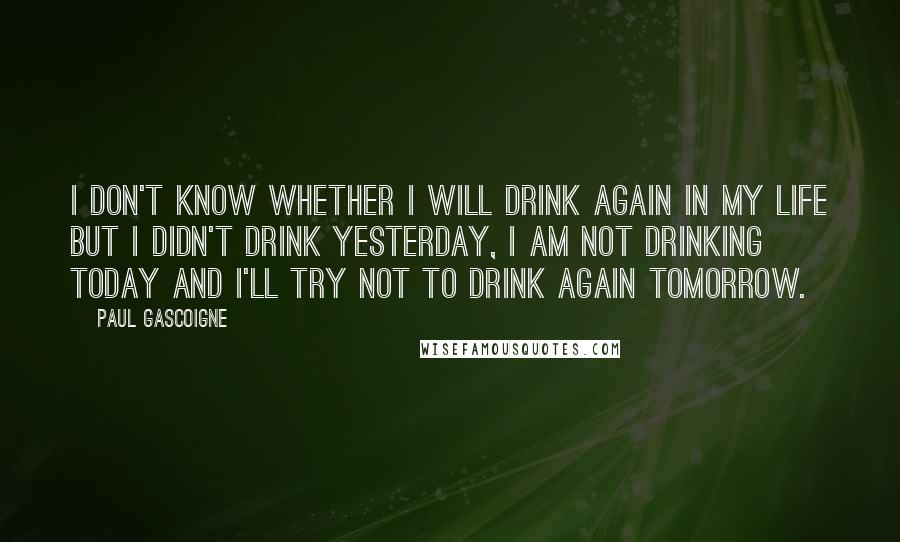 Paul Gascoigne Quotes: I don't know whether I will drink again in my life but I didn't drink yesterday, I am not drinking today and I'll try not to drink again tomorrow.