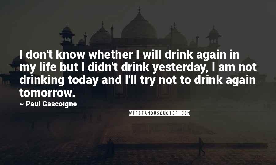 Paul Gascoigne Quotes: I don't know whether I will drink again in my life but I didn't drink yesterday, I am not drinking today and I'll try not to drink again tomorrow.
