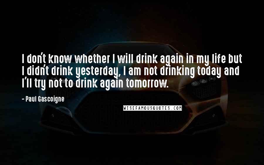 Paul Gascoigne Quotes: I don't know whether I will drink again in my life but I didn't drink yesterday, I am not drinking today and I'll try not to drink again tomorrow.