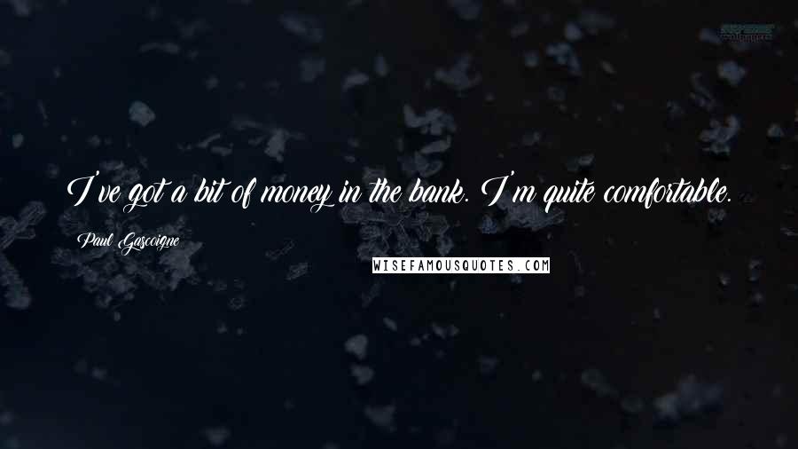Paul Gascoigne Quotes: I've got a bit of money in the bank. I'm quite comfortable.