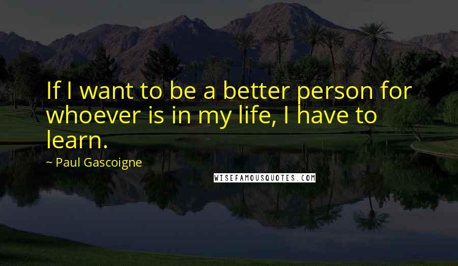 Paul Gascoigne Quotes: If I want to be a better person for whoever is in my life, I have to learn.