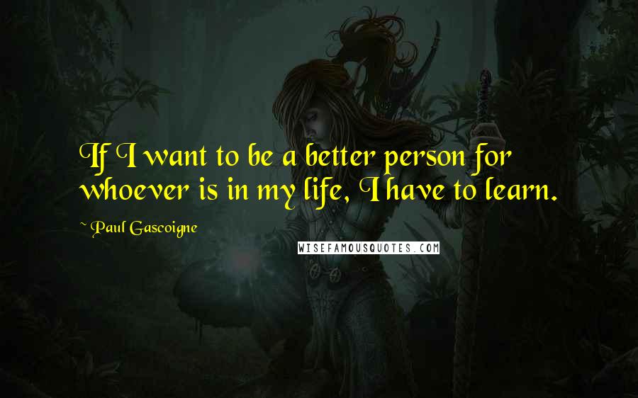 Paul Gascoigne Quotes: If I want to be a better person for whoever is in my life, I have to learn.