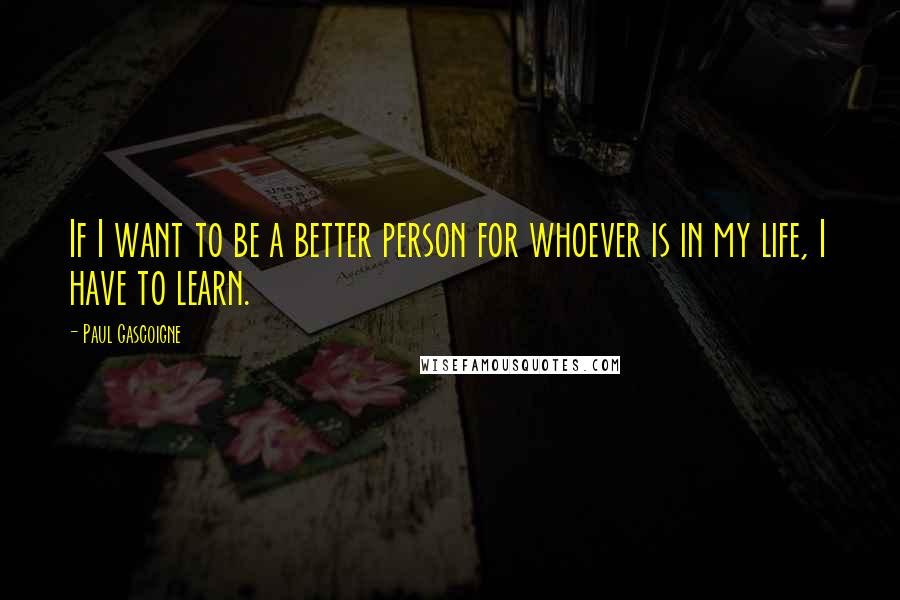 Paul Gascoigne Quotes: If I want to be a better person for whoever is in my life, I have to learn.