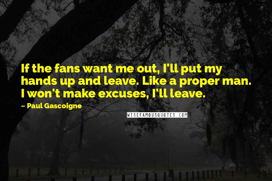 Paul Gascoigne Quotes: If the fans want me out, I'll put my hands up and leave. Like a proper man. I won't make excuses, I'll leave.