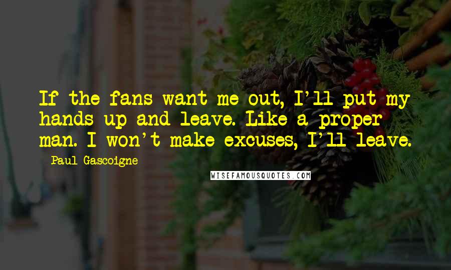 Paul Gascoigne Quotes: If the fans want me out, I'll put my hands up and leave. Like a proper man. I won't make excuses, I'll leave.