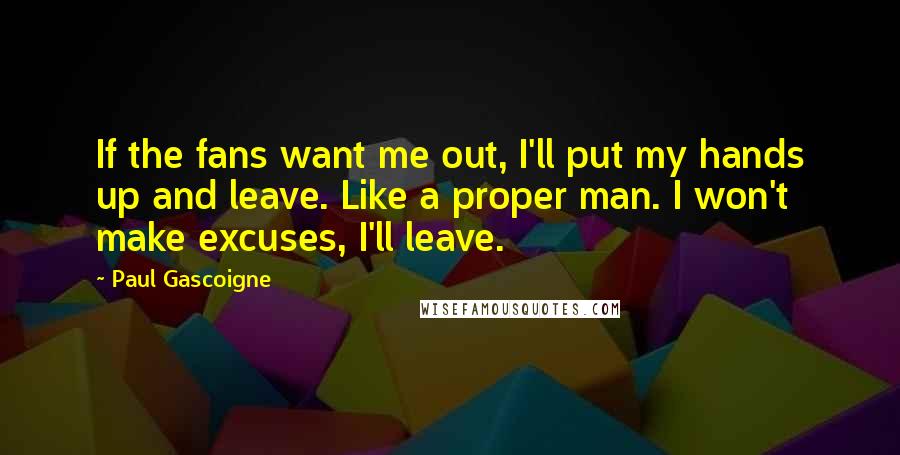 Paul Gascoigne Quotes: If the fans want me out, I'll put my hands up and leave. Like a proper man. I won't make excuses, I'll leave.