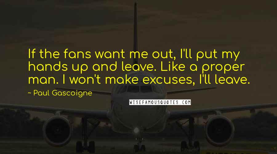 Paul Gascoigne Quotes: If the fans want me out, I'll put my hands up and leave. Like a proper man. I won't make excuses, I'll leave.
