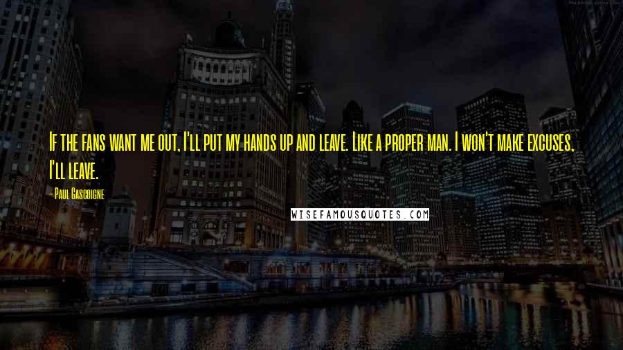 Paul Gascoigne Quotes: If the fans want me out, I'll put my hands up and leave. Like a proper man. I won't make excuses, I'll leave.