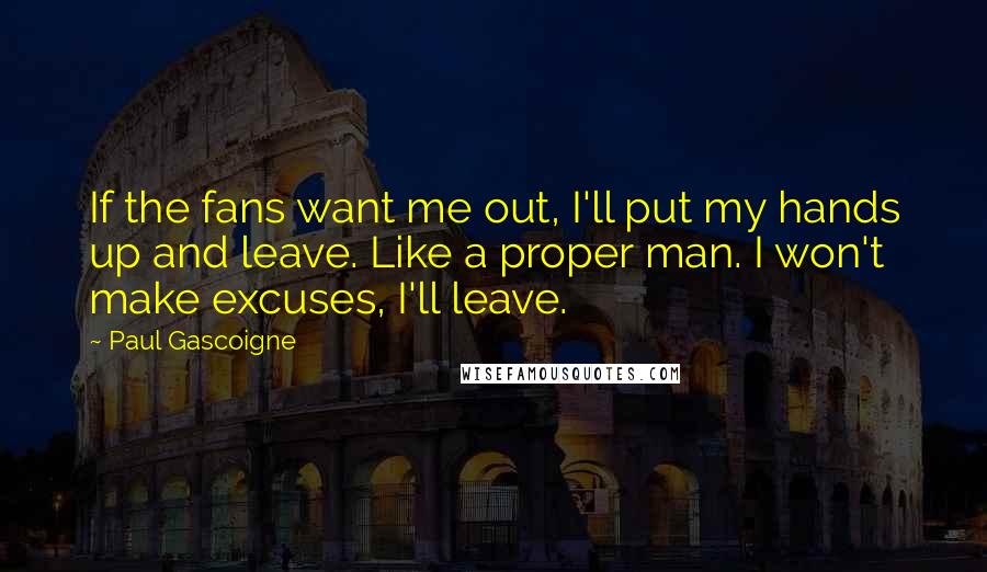 Paul Gascoigne Quotes: If the fans want me out, I'll put my hands up and leave. Like a proper man. I won't make excuses, I'll leave.