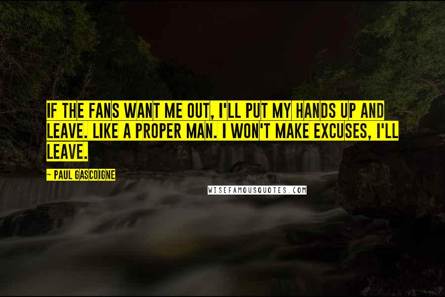 Paul Gascoigne Quotes: If the fans want me out, I'll put my hands up and leave. Like a proper man. I won't make excuses, I'll leave.