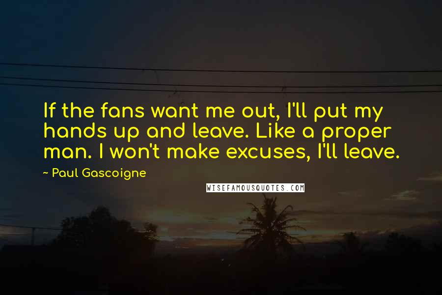 Paul Gascoigne Quotes: If the fans want me out, I'll put my hands up and leave. Like a proper man. I won't make excuses, I'll leave.