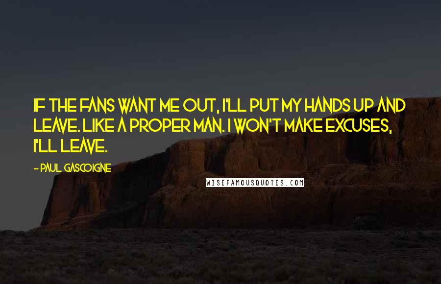 Paul Gascoigne Quotes: If the fans want me out, I'll put my hands up and leave. Like a proper man. I won't make excuses, I'll leave.