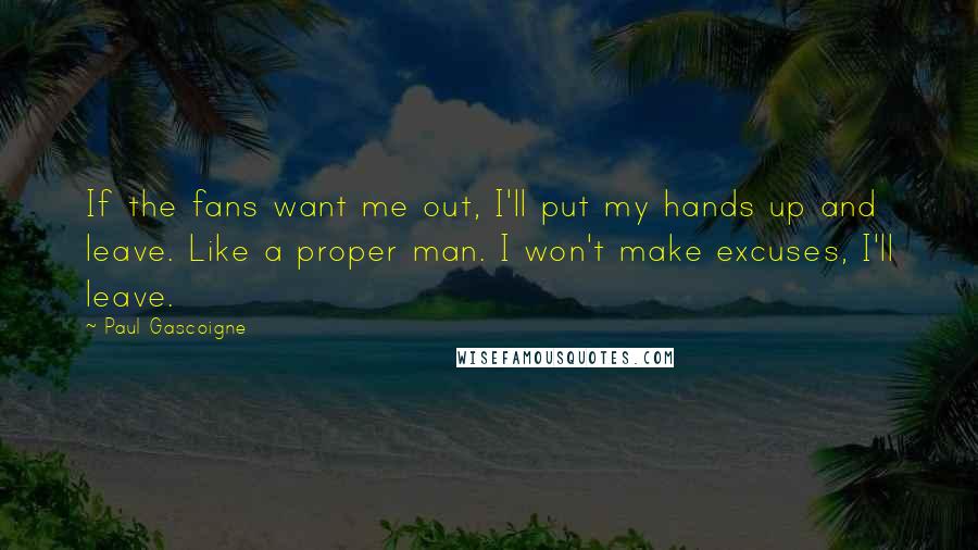 Paul Gascoigne Quotes: If the fans want me out, I'll put my hands up and leave. Like a proper man. I won't make excuses, I'll leave.