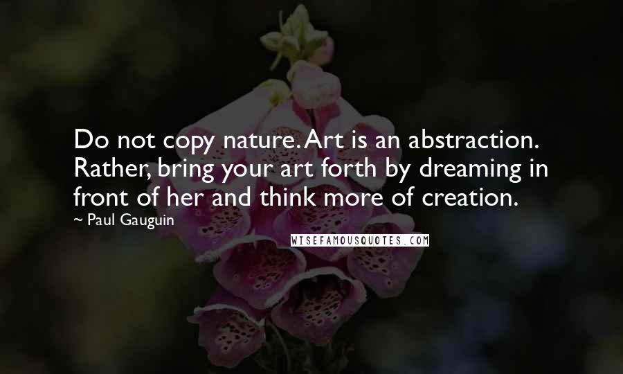 Paul Gauguin Quotes: Do not copy nature. Art is an abstraction. Rather, bring your art forth by dreaming in front of her and think more of creation.