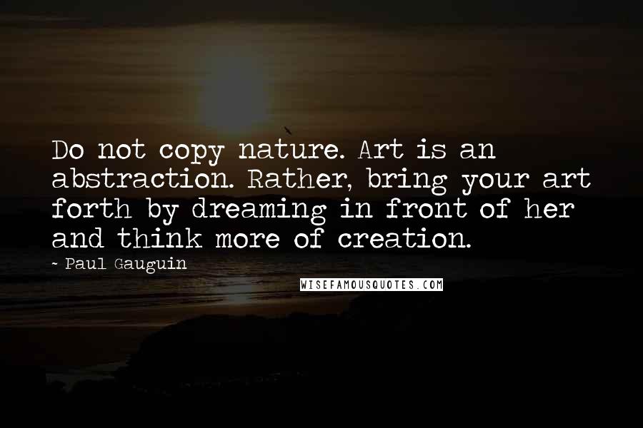 Paul Gauguin Quotes: Do not copy nature. Art is an abstraction. Rather, bring your art forth by dreaming in front of her and think more of creation.