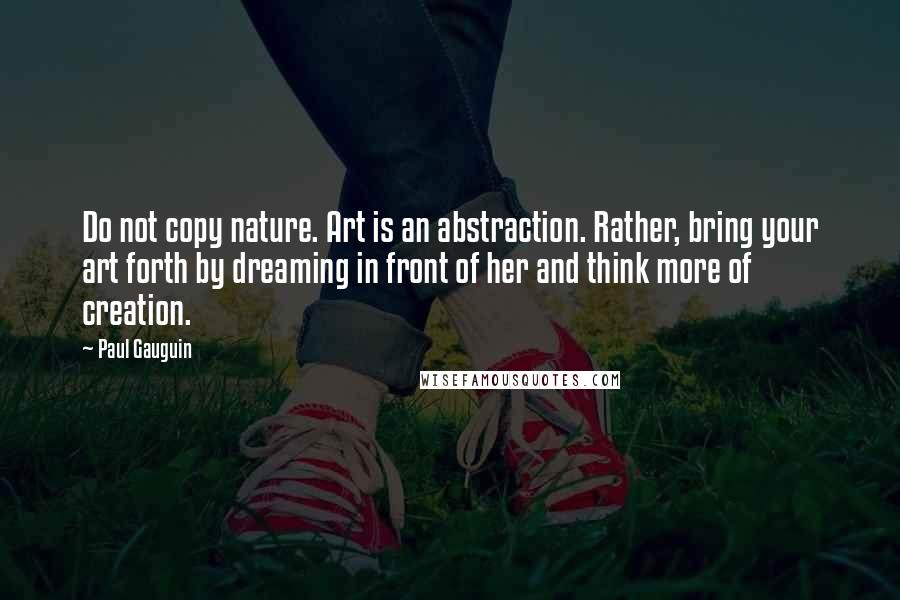 Paul Gauguin Quotes: Do not copy nature. Art is an abstraction. Rather, bring your art forth by dreaming in front of her and think more of creation.