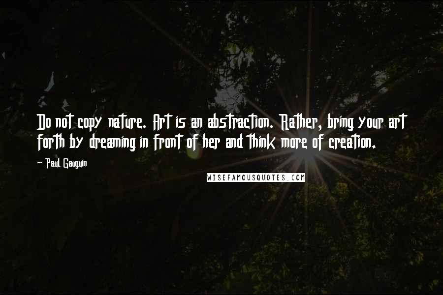 Paul Gauguin Quotes: Do not copy nature. Art is an abstraction. Rather, bring your art forth by dreaming in front of her and think more of creation.