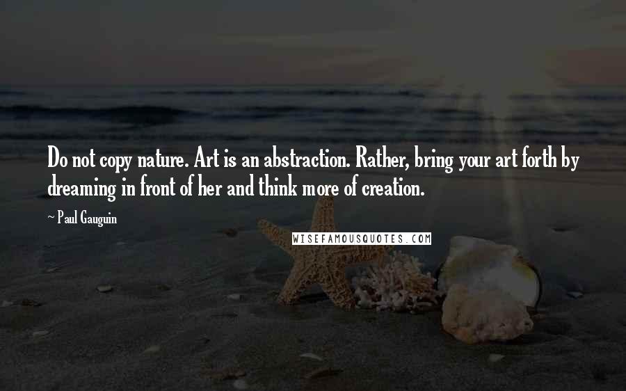 Paul Gauguin Quotes: Do not copy nature. Art is an abstraction. Rather, bring your art forth by dreaming in front of her and think more of creation.