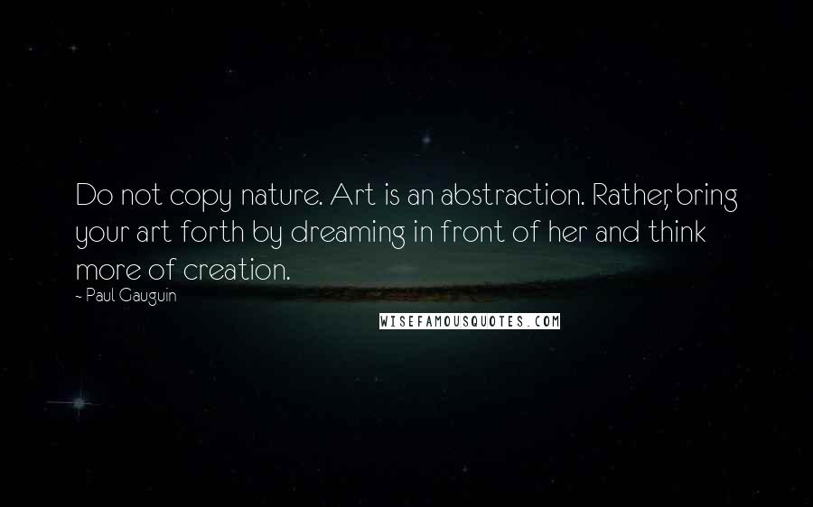 Paul Gauguin Quotes: Do not copy nature. Art is an abstraction. Rather, bring your art forth by dreaming in front of her and think more of creation.