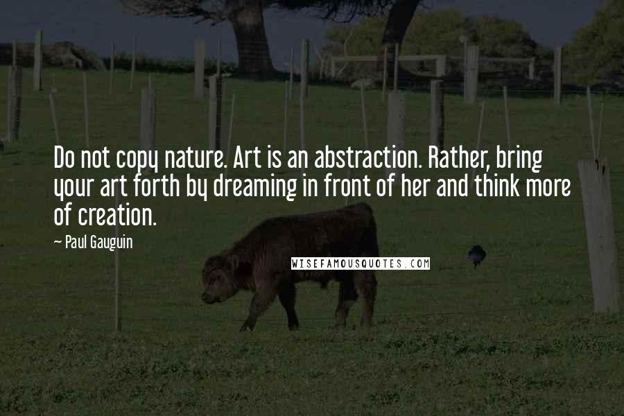 Paul Gauguin Quotes: Do not copy nature. Art is an abstraction. Rather, bring your art forth by dreaming in front of her and think more of creation.