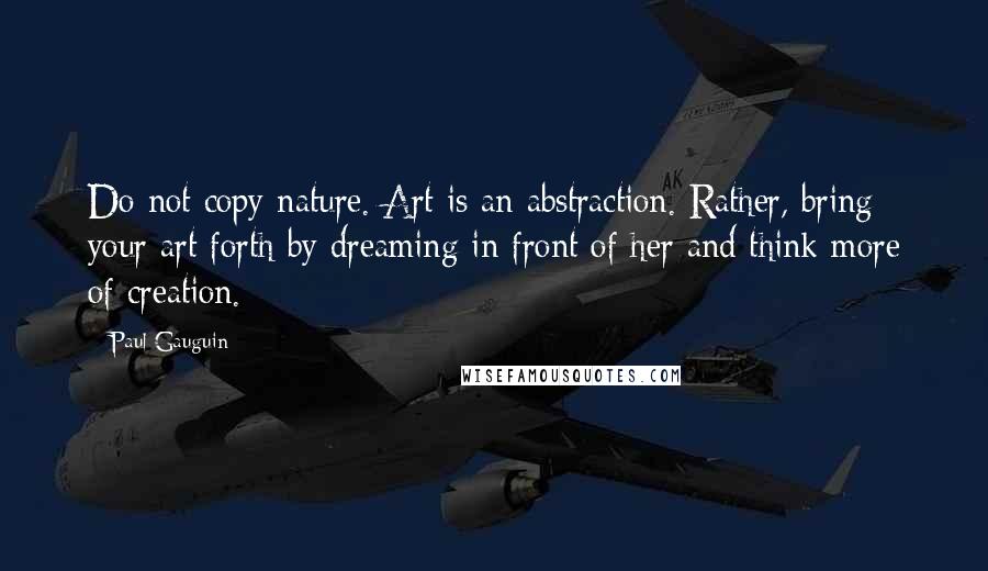 Paul Gauguin Quotes: Do not copy nature. Art is an abstraction. Rather, bring your art forth by dreaming in front of her and think more of creation.